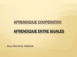 APRENDIZAJE COOPERATIVO
APRENDIZAJE ENTRE IGUALES
 Ana Herreros Valiente
 