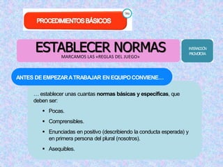ESTABLECER NORMAS 
MARCAMOS LAS «REGLAS DEL JUEGO» 
ANTES DEEMPEZARATRABAJAR ENEQUIPOCONVIENE… 
… establecer unas cuantas normas básicas y específicas, que 
deben ser: 
 Pocas. 
 Comprensibles. 
 Enunciadas en positivo (describiendo la conducta esperada) y 
en primera persona del plural (nosotros). 
 Asequibles. 
INTERACCIÓN 
PROMOTORA 
 