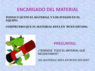 ENCARGADO DEL MATERIAL 
PONGO Y QUITO EL MATERIAL Y LOS JUEGOS EN EL 
EQUIPO. 
COMPRUEBO QUE EL MATERIAL ESTA EN BUEN ESTADO. 
PREGUNTAS: 
¿TENEMOS TODO EL MATERIAL QUE 
NECESITAMOS? 
¿EL MATERIAL ESTA EN BUEN ESTADO? 
 