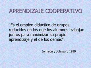 APRENDIZAJE COOPERATIVO 
“Es el empleo didáctico de grupos 
reducidos en los que los alumnos trabajan 
juntos para maximizar su propio 
aprendizaje y el de los demás”. 
Johnson y Johnson, 1999 
 