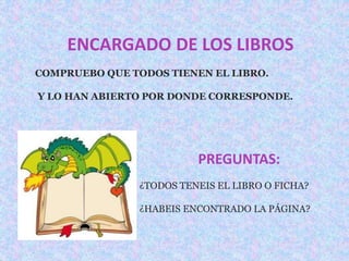 ENCARGADO DE LOS LIBROS 
COMPRUEBO QUE TODOS TIENEN EL LIBRO. 
Y LO HAN ABIERTO POR DONDE CORRESPONDE. 
PREGUNTAS: 
¿TODOS TENEIS EL LIBRO O FICHA? 
¿HABEIS ENCONTRADO LA PÁGINA? 
 