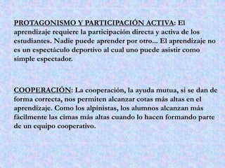 PROTAGONISMO Y PARTICIPACIÓN ACTIVA: El 
aprendizaje requiere la participación directa y activa de los 
estudiantes. Nadie puede aprender por otro... El aprendizaje no 
es un espectáculo deportivo al cual uno puede asistir como 
simple espectador. 
COOPERACIÓN: La cooperación, la ayuda mutua, si se dan de 
forma correcta, nos permiten alcanzar cotas más altas en el 
aprendizaje. Como los alpinistas, los alumnos alcanzan más 
fácilmente las cimas más altas cuando lo hacen formando parte 
de un equipo cooperativo. 
 