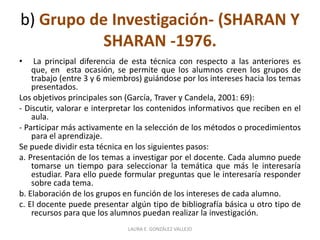 b) Grupo de Investigación- (SHARAN Y 
SHARAN -1976. 
• La principal diferencia de esta técnica con respecto a las anteriores es 
que, en esta ocasión, se permite que los alumnos creen los grupos de 
trabajo (entre 3 y 6 miembros) guiándose por los intereses hacia los temas 
presentados. 
Los objetivos principales son (García, Traver y Candela, 2001: 69): 
- Discutir, valorar e interpretar los contenidos informativos que reciben en el 
aula. 
- Participar más activamente en la selección de los métodos o procedimientos 
para el aprendizaje. 
Se puede dividir esta técnica en los siguientes pasos: 
a. Presentación de los temas a investigar por el docente. Cada alumno puede 
tomarse un tiempo para seleccionar la temática que más le interesaría 
estudiar. Para ello puede formular preguntas que le interesaría responder 
sobre cada tema. 
b. Elaboración de los grupos en función de los intereses de cada alumno. 
c. El docente puede presentar algún tipo de bibliografía básica u otro tipo de 
recursos para que los alumnos puedan realizar la investigación. 
LAURA E. GONZÁLEZ VALLEJO 
 