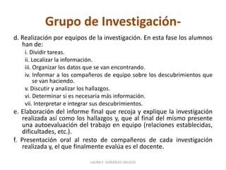 Grupo de Investigación-d. 
Realización por equipos de la investigación. En esta fase los alumnos 
han de: 
i. Dividir tareas. 
ii. Localizar la información. 
iii. Organizar los datos que se van encontrando. 
iv. Informar a los compañeros de equipo sobre los descubrimientos que 
se van haciendo. 
v. Discutir y analizar los hallazgos. 
vi. Determinar si es necesaria más información. 
vii. Interpretar e integrar sus descubrimientos. 
e. Elaboración del informe final que recoja y explique la investigación 
realizada así como los hallazgos y, que al final del mismo presente 
una autoevaluación del trabajo en equipo (relaciones establecidas, 
dificultades, etc.). 
f. Presentación oral al resto de compañeros de cada investigación 
realizada y, el que finalmente evalúa es el docente. 
LAURA E. GONZÁLEZ VALLEJO 
 