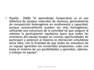 • Pujolás 2008) ”el aprendizaje Cooperativo es el uso 
didáctico de equipos reducidos de alumnos, generalmente 
de composición heterogénea en rendimiento y capacidad, 
aunque ocasionalmente pueden ser más homogéneos, 
utilizando una estructura de la actividad tal que asegure al 
máximo la participación equitativa (para que todos los 
miembros del equipo tengan las mismas oportunidades de 
participar) y potencie al máximo la interacción simultánea 
entre ellos, con la finalidad de que todos los miembros de 
un equipo aprendan los contenidos propuestos, cada uno 
hasta el máximo de sus posibilidades y aprendan, además, 
a trabajar en equipo”. 
LAURA E. GONZÁLEZ VALLEJO 
 