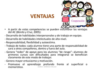 VENTAJAS 
• A partir de estas competencias se pueden vislumbrar las ventajas 
del AC (Benito y Cruz, 2005): 
- Desarrollo de habilidades interpersonales y de trabajo en equipo. 
- Desarrollo de habilidades intelectuales de alto nivel. 
- Responsabilidad, flexibilidad y autoestima. 
- Trabajo de todos: cada alumno tiene una parte de responsabilidad de 
cara a otros compañeros, dentro y fuera del aula. 
- Genera “redes” de apoyo para los alumnos “de riesgo”: alumnos de 
primeros cursos con dificultades para integrarse se benefician 
claramente de este modo de trabajar. 
- Genera mayor entusiasmo y motivación. 
- Promueve el aprendizaje profundo frente al superficial o 
memorístico. LAURA E. GONZÁLEZ VALLEJO 
 