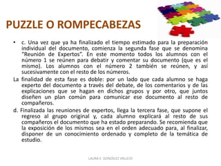 PUZZLE O ROMPECABEZAS 
• c. Una vez que ya ha finalizado el tiempo estimado para la preparación 
individual del documento, comienza la segunda fase que se denomina 
“Reunión de Expertos”. En este momento todos los alumnos con el 
número 1 se reúnen para debatir y comentar su documento (que es el 
mismo). Los alumnos con el número 2 también se reúnen, y así 
sucesivamente con el resto de los números. 
La finalidad de esta fase es doble: por un lado que cada alumno se haga 
experto del documento a través del debate, de los comentarios y de las 
explicaciones que se hagan en dichos grupos y por otro, que juntos 
diseñen un plan común para comunicar ese documento al resto de 
compañeros. 
d. Finalizada las reuniones de expertos, llega la tercera fase, que supone el 
regreso al grupo original y, cada alumno explicará al resto de sus 
compañeros el documento que ha estado preparando. Se recomienda que 
la exposición de los mismos sea en el orden adecuado para, al finalizar, 
disponer de un conocimiento ordenado y completo de la temática de 
estudio. 
LAURA E. GONZÁLEZ VALLEJO 
 