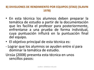 B) DIVISUONES DE RENDIMIENTO POR EQUIPOS (STAD) (SLAVIN 
1978) 
• En esta técnica los alumnos deben preparar la 
temática de estudio a partir de la documentación 
que les facilita el profesor para posteriormente, 
enfrentarse a una prueba de forma individual, 
cuya puntuación influirá en la puntuación final 
del equipo. 
• El objetivo principal de esta técnica es: 
- Lograr que los alumnos se ayuden entre sí para 
dominar la temática de estudio. 
Urzúa (2008) presenta esta técnica en unos 
sencillos pasos: 
LAURA E. GONZÁLEZ VALLEJO 
 