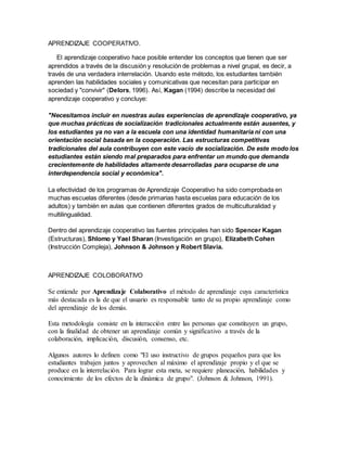 APRENDIZAJE COOPERATIVO.
El aprendizaje cooperativo hace posible entender los conceptos que tienen que ser
aprendidos a través de la discusión y resolución de problemas a nivel grupal, es decir, a
través de una verdadera interrelación. Usando este método, los estudiantes también
aprenden las habilidades sociales y comunicativas que necesitan para participar en
sociedad y "convivir" (Delors, 1996). Así, Kagan (1994) describe la necesidad del
aprendizaje cooperativo y concluye:
"Necesitamos incluir en nuestras aulas experiencias de aprendizaje cooperativo, ya
que muchas prácticas de socialización tradicionales actualmente están ausentes, y
los estudiantes ya no van a la escuela con una identidad humanitaria ni con una
orientación social basada en la cooperación. Las estructuras competitivas
tradicionales del aula contribuyen con este vacío de socialización. De este modo los
estudiantes están siendo mal preparados para enfrentar un mundo que demanda
crecientemente de habilidades altamente desarrolladas para ocuparse de una
interdependencia social y económica".
La efectividad de los programas de Aprendizaje Cooperativo ha sido comprobada en
muchas escuelas diferentes (desde primarias hasta escuelas para educación de los
adultos) y también en aulas que contienen diferentes grados de multiculturalidad y
multilingualidad.
Dentro del aprendizaje cooperativo las fuentes principales han sido Spencer Kagan
(Estructuras), Shlomo y Yael Sharan (Investigación en grupo), Elizabeth Cohen
(Instrucción Compleja), Johnson & Johnson y Robert Slavia.
APRENDIZAJE COLOBORATIVO
Se entiende por Aprendizaje Colaborativo el método de aprendizaje cuya característica
más destacada es la de que el usuario es responsable tanto de su propio aprendizaje como
del aprendizaje de los demás.
Esta metodología consiste en la interacción entre las personas que constituyen un grupo,
con la finalidad de obtener un aprendizaje común y significativo a través de la
colaboración, implicación, discusión, consenso, etc.
Algunos autores lo definen como "El uso instructivo de grupos pequeños para que los
estudiantes trabajen juntos y aprovechen al máximo el aprendizaje propio y el que se
produce en la interrelación. Para lograr esta meta, se requiere planeación, habilidades y
conocimiento de los efectos de la dinámica de grupo". (Johnson & Johnson, 1991).
 