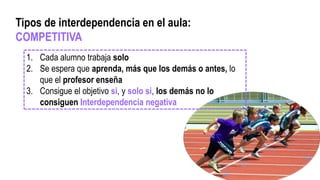 1. Cada alumno trabaja solo
2. Se espera que aprenda, más que los demás o antes, lo
que el profesor enseña
3. Consigue el objetivo si, y solo si, los demás no lo
consiguen Interdependencia negativa
Tipos de interdependencia en el aula:
COMPETITIVA
 