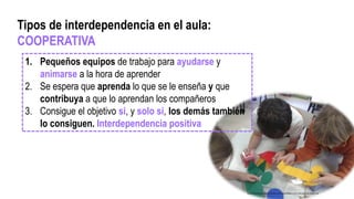 1. Pequeños equipos de trabajo para ayudarse y
animarse a la hora de aprender
2. Se espera que aprenda lo que se le enseña y que
contribuya a que lo aprendan los compañeros
3. Consigue el objetivo si, y solo si, los demás también
lo consiguen. Interdependencia positiva
Tipos de interdependencia en el aula:
COOPERATIVA
http://www.thewangconnection.com/especializar-a-los-mas-jovenes-mejor-no/
 