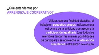 “Utilizar, con una finalidad didáctica, el
trabajo en pequeños grupos, utilizando una
estructura de la actividad que asegure la
participación igualitaria (que todos los
miembros tengan las mismas posibilidades
de participar) y se aproveche la interacción
simultánea entre ellos” Pere Pujolás
¿Qué entendemos por
APRENDIZAJE COOPERATIVO?
 