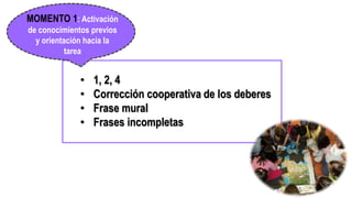 • 1, 2, 4
• Corrección cooperativa de los deberes
• Frase mural
• Frases incompletas
MOMENTO 1: Activación
de conocimientos previos
y orientación hacia la
tarea
http://es.globedia.com/aprendizaje-ninos-tambien-basa-trabajo-cooperativo
 