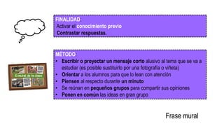 FINALIDAD:
Activar el conocimiento previo
Contrastar respuestas.
MÉTODO:
• Escribir o proyectar un mensaje corto alusivo al tema que se va a
estudiar (es posible sustituirlo por una fotografía o viñeta)
• Orientar a los alumnos para que lo lean con atención
• Piensen al respecto durante un minuto
• Se reúnan en pequeños grupos para compartir sus opiniones
• Ponen en común las ideas en gran grupo
Frase mural
 