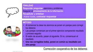 FINALIDAD:
Responder preguntas, ejercicios y problemas
Asegurar el procesamiento de la información
Recapitular y sintetizar
Aclarar dudas, contrastar respuestas.
MÉTODO :
• Al comenzar la clase los alumnos se ponen en parejas para corregir
los deberes
• Las parejas comienzan por el primer ejercicio comparando resultado
y proceso seguido
• Si están de acuerdo, pasan al siguiente. Si no, consensuan el
resultado
• Una vez corregidos todos, ponen en común su resultado con
otra pareja
Corrección cooperativa de los deberes
http://sanagustin1.blogspot.com.es/2013_07_01_archive.html
 