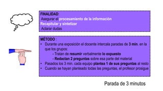 FINALIDAD:
Asegurar el procesamiento de la información
Recapitular y sintetizar
Aclarar dudas
MÉTODO :
• Durante una exposición el docente intercala paradas de 3 min. en la
que los grupos:
- Tratan de resumir verbalmente lo expuesto
- Redactan 2 preguntas sobre esa parte del material
• Pasados los 3 min. cada equipo plantea 1 de sus preguntas al resto
• Cuando se hayan planteado todas las preguntas, el profesor prosigue
Parada de 3 minutos
 
