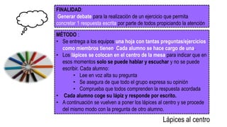 FINALIDAD:
Generar debate para la realización de un ejercicio que permita
concretar 1 respuesta escrita por parte de todos propiciando la atención
MÉTODO :
• Se entrega a los equipos una hoja con tantas preguntas/ejercicios
como miembros tienen. Cada alumno se hace cargo de una.
• Los lápices se colocan en el centro de la mesa para indicar que en
esos momentos solo se puede hablar y escuchar y no se puede
escribir. Cada alumno:
• Lee en voz alta su pregunta
• Se asegura de que todo el grupo expresa su opinión
• Comprueba que todos comprenden la respuesta acordada
• Cada alumno coge su lápiz y responde por escrito.
• A continuación se vuelven a poner los lápices al centro y se procede
del mismo modo con la pregunta de otro alumno.
Lápices al centro
 