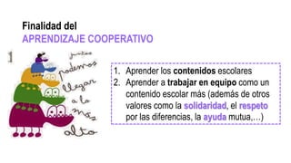 1. Aprender los contenidos escolares
2. Aprender a trabajar en equipo como un
contenido escolar más (además de otros
valores como la solidaridad, el respeto
por las diferencias, la ayuda mutua,…)
Finalidad del
APRENDIZAJE COOPERATIVO
 