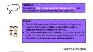FINALIDAD:
Conseguir que todo el grupo asuma los mismos objetivos y que
todos conozcan por igual los aprendizajes que se pretendan
MÉTODO :
• Después de trabajar sobre un tema concreto el grupo llega a una
solución y debe trabajar que todos los miembros tengan la
capacidad de explicar la respuesta correcta.
• Cada miembro del grupo está numerado y, al azar, se saca un nº y
ese ha de explicar a toda la clase la respuesta del grupo. Si lo realiza
adecuadamente, la recompensa es para todo el grupo.
Cabezas numeradas
http://pixers.es/fotomurales/juego-de-ninos-de-dibujos-animados-cabeza-63259109
 