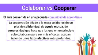 Colaborar vs Cooperar
La cooperación añade a la mera colaboración un
plus de solidaridad, de ayuda mutua, de
generosidad que hace que los que en un principio
solo colaboran para ser más eficaces, acaban
tejiendo unos lazos afectivos más profundos.
El aula convertida en una pequeña comunidad de aprendizaje
 