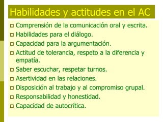 Habilidades y actitudes en el AC
 Comprensión de la comunicación oral y escrita.
 Habilidades para el diálogo.
 Capacidad para la argumentación.
 Actitud de tolerancia, respeto a la diferencia y
empatía.
 Saber escuchar, respetar turnos.
 Asertividad en las relaciones.
 Disposición al trabajo y al compromiso grupal.
 Responsabilidad y honestidad.
 Capacidad de autocrítica.
 