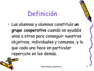 Definición Las alumnas y alumnos constituís  un grupo cooperativo  cuando os ayudáis unos a otros para conseguir vuestros objetivos, individuales y comunes, y lo que cada uno hace en particular repercute en los demás. 