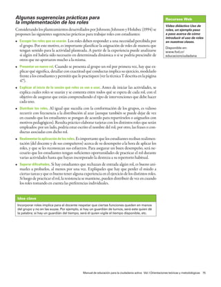 Algunas sugerencias prácticas para                                                                           Recursos Web
la implementación de los roles
                                                                                                             Video didáctico Uso de
Considerando los planteamientos desarrollados por Johnson; Johnson y Holubec (1994) se                       roles, un ejemplo paso
proponen las siguientes sugerencias prácticas para trabajar roles con estudiantes:                           a paso acerca de cómo
                                                                                                             introducir el uso de roles
• Escoger los roles que se usarán. Los roles deben responder a una necesidad percibida por                   en nuestras clases.
  el grupo. Por este motivo, es importante planificar la asignación de roles de manera que                   Disponible en:
  tengan sentido para la actividad planteada. A partir de la experiencia puede analizarse                    www.fod.cr/
  si algún rol habría sido necesario en determinada dinámica o si se podría prescindir de                    educacionciudadana
  otros que no aportaron mucho a la misma.
• Presentar un nuevo rol. Cuando se presenta al grupo un rol por primera vez, hay que ex-
  plicar qué significa, detallar con exactitud qué conductas implica su ejercicio, modelarlo
  frente a los estudiantes y permitir que lo practiquen (ver la técnica T descrita en la página
  47).
• Explicar al inicio de la sesión qué roles se van a usar. Antes de iniciar las actividades, se
  explica cuáles roles se usarán y se comenta entre todos qué se espera de cada rol, con el
  objetivo de asegurar que están comprendiendo el tipo de intervenciones que debe hacer
  cada uno.
• Distribuir los roles. Al igual que sucedía con la conformación de los grupos, es valioso
  recurrir con frecuencia a la distribución al azar (aunque también se puede dejar de vez
  en cuando que los estudiantes se pongan de acuerdo para repartírselos o asignarlos con
  motivos pedagógicos). Resulta práctico elaborar tarjetas con los distintos roles que serán
  empleados: por un lado, podría estar escrito el nombre del rol; por otro, las frases o con-
  ductas asociadas con dicho rol.
• Realimentar la aplicación de los roles. Es importante que los estudiantes reciban realimen-
  tación (del docente y de sus compañeros) acerca de su desempeño a la hora de aplicar los
  roles, y que se les reconozcan sus esfuerzos. Para asegurar un buen desempeño, será ne-
  cesario que los estudiantes tengan suficientes oportunidades de practicar el rol durante
  varias actividades hasta que hayan incorporado la destreza a su repertorio habitual.
• Superar dificultades. Si hay estudiantes que rechazan de entrada algún rol, es bueno ani-
  marles a probarlos, al menos por una vez. Explíqueles que hay que perder el miedo a
  ciertas tareas y que es bueno tener alguna experiencia en el ejercicio de los distintos roles.
  Si luego de practicar el rol, la resistencia se mantiene, pueden distribuir de vez en cuando
  los roles tomando en cuenta las preferencias individuales.


 Idea clave
 Incorporar roles implica para el docente respetar que ciertas funciones queden en manos
 del grupo y no en las suyas. Por ejemplo, si hay un guardián de turnos, será este quien dé
 la palabra; si hay un guardián del tiempo, será él quien vigile el tiempo disponible, etc.




                                              Manual de educación para la ciudadanía activa Vol. I Orientaciones teóricas y metodológicas 75
 