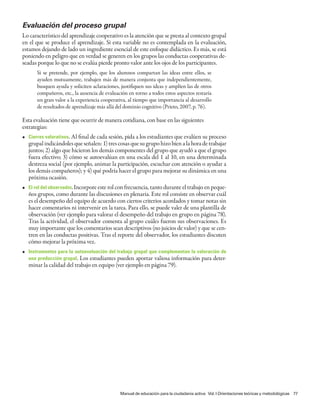 Evaluación del proceso grupal
Lo característico del aprendizaje cooperativo es la atención que se presta al contexto grupal
en el que se produce el aprendizaje. Si esta variable no es contemplada en la evaluación,
estamos dejando de lado un ingrediente esencial de este enfoque didáctico. Es más, se está
poniendo en peligro que en verdad se generen en los grupos las conductas cooperativas de-
seadas porque lo que no se evalúa pierde pronto valor ante los ojos de los participantes.
      Si se pretende, por ejemplo, que los alumnos compartan las ideas entre ellos, se
      ayuden mutuamente, trabajen más de manera conjunta que independientemente,
      busquen ayuda y soliciten aclaraciones, justifiquen sus ideas y amplíen las de otros
      compañeros, etc., la ausencia de evaluación en torno a todos estos aspectos restaría
      un gran valor a la experiencia cooperativa, al tiempo que importancia al desarrollo
      de resultados de aprendizaje más allá del dominio cognitivo (Prieto, 2007, p. 76).

Esta evaluación tiene que ocurrir de manera cotidiana, con base en las siguientes
estrategias:
• Cierres valorativos. Al final de cada sesión, pida a los estudiantes que evalúen su proceso
  grupal indicándoles que señalen: 1) tres cosas que su grupo hizo bien a la hora de trabajar
  juntos; 2) algo que hicieron los demás componentes del grupo que ayudó a que el grupo
  fuera efectivo; 3) cómo se autoevalúan en una escala del 1 al 10, en una determinada
  destreza social (por ejemplo, animar la participación, escuchar con atención o ayudar a
  los demás compañeros); y 4) qué podría hacer el grupo para mejorar su dinámica en una
  próxima ocasión.
• El rol del observador. Incorpore este rol con frecuencia, tanto durante el trabajo en peque-
  ños grupos, como durante las discusiones en plenaria. Este rol consiste en observar cuál
  es el desempeño del equipo de acuerdo con ciertos criterios acordados y tomar notas sin
  hacer comentarios ni intervenir en la tarea. Para ello, se puede valer de una plantilla de
  observación (ver ejemplo para valorar el desempeño del trabajo en grupo en página 78).
  Tras la actividad, el observador comenta al grupo cuáles fueron sus observaciones. Es
  muy importante que los comentarios sean descriptivos (no juicios de valor) y que se cen-
  tren en las conductas positivas. Tras el reporte del observador, los estudiantes discuten
  cómo mejorar la próxima vez.
• Instrumentos para la autoevaluación del trabajo grupal que complementan la valoración de
  una producción grupal. Los estudiantes pueden aportar valiosa información para deter-
  minar la calidad del trabajo en equipo (ver ejemplo en página 79).




                                              Manual de educación para la ciudadanía activa Vol. I Orientaciones teóricas y metodológicas 77
 