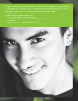 Para generar procesos de aprendizaje cooperativo no es suficiente con poner a los alumnos a trabajar juntos: hay
que dominar una serie de técnicas que hacen posible que este trabajo sea en verdad cooperativo. Este capítulo
presenta algunas de estas orientaciones de diseño didáctico, desde el tamaño de los grupos y la manera de orga-
nizarlos hasta el diseño específico de las actividades, así como su monitoreo y evaluación.
Contenidos:
• ¿Qué se entiende por aprendizaje cooperativo?
• Las cinco características del aprendizaje cooperativo
• Otros elementos importantes para el éxito del trabajo en pequeños grupos
• El uso de roles
• Algunas pautas para la evaluación del aprendizaje cooperativo
 