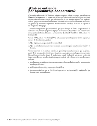 ¿Qué se entiende
                                      por aprendizaje cooperativo?
                                      Con independencia de si lo llamamos trabajo en equipo, trabajo en grupo, aprendizaje co-
                                      laborativo o cooperativo, es importante aclarar que no nos referimos a cualquier situación
                                      en donde los estudiantes tengan que trabajar juntos. Si este trabajo conjunto solo implica la
                                      suma o agregación mecánica de elementos aislados elaborados individualmente, no se trata
                                      de aprendizaje realmente cooperativo. Mucho menos si el trabajo recae solo en algunos de
                                      los integrantes del equipo.
                                      También es importante que recordemos que para trabajar de forma cooperativa no es
                                      suficiente con plantear preguntas al grupo para que sean discutidas o con acomodar las
                                      mesas y sillas de forma diferente a la tradicional (Batelan & Van Hoof 1996, citado por
                                      Batelan s.f.).
                                      Cohen (1994), citado por Prieto (2007), señala que el aprendizaje cooperativo requiere, al
                                      menos, de dos elementos, a saber:
                                      1. Que el profesor delegue parte de su autoridad.
                                      2. Que los estudiantes sientan que se necesitan unos a otros para cumplir con el objetivo de
                                         la tarea.
                                      Como se explicó en el capítulo anterior, el aprendizaje más efectivo es el que se genera a
                                      partir de la construcción colectiva en situaciones que requieren que hagamos cosas en co-
                                      laboración con otros. En el caso de la educación para la ciudadanía activa, esto es aún más
                                      importante. En esta área, las situaciones de aprendizaje más valiosas serán aquellas que re-
                                      quieran:
                                      • producciones grupales que integren de manera reflexiva y balanceada los aportes de to-
                                        dos los participantes
                                      • diálogo, confrontación y argumentación de ideas
                                      • proyectos colectivos que se vinculen e impacten en las comunidades reales de las que
                                        forman parte los estudiantes




66 Manual de educación para la ciudadanía activa Vol. I Orientaciones teóricas y metodológicas
 