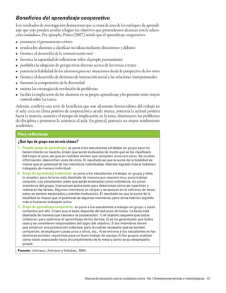 Beneficios del aprendizaje cooperativo
Los resultados de investigación demuestran que se trata de uno de los enfoques de aprendi-
zaje que más pueden ayudar a lograr los objetivos que pretendemos alcanzar con la educa-
ción ciudadana. Por ejemplo, Prieto (2007) señala que el aprendizaje cooperativo:
•    promueve el pensamiento crítico
•    ayuda a los alumnos a clarificar sus ideas mediante discusiones y debates
•    favorece el desarrollo de la comunicación oral
•    favorece la capacidad de reflexionar sobre el propio pensamiento
•    posibilita la adopción de perspectivas diversas acerca de los temas a tratar
•    potencia la habilidad de los alumnos para ver situaciones desde la perspectiva de los otros
•    favorece el desarrollo de destrezas de interacción social y las relaciones interpersonales
•    fomenta la comprensión de la diversidad
•    mejora las estrategias de resolución de problemas
•    facilita la implicación de los alumnos en su propio aprendizaje y les permite tener mayor
     control sobre las tareas
Además, conlleva una serie de beneficios que son altamente favorecedores del trabajo en
el aula: crea un clima positivo de cooperación y ayuda mutua, potencia la actitud positiva
hacia la materia, aumenta el tiempo de implicación en la tarea, disminuyen los problemas
de disciplina y promueve la asistencia al aula. En general, potencia un mayor rendimiento
académico.
    Para reflexionar

    ¿Qué tipo de grupo uso en mis clases?
    1. Pseudo-grupo de aprendizaje : se pone a los estudiantes a trabajar en grupo pero no
      tienen interés en hacerlo. Creen que serán evaluados de modo que se les clasificará
      del mejor al peor, así que en realidad sienten que compiten unos con otros. Se ocultan
      información, desconfían unos de otros. El resultado es que la suma de la totalidad es
      menor que el potencial de los miembros individuales. Habrían logrado más si hubieran
      trabajado de manera individual.
    2. Grupo de aprendizaje tradicional : se pone a los estudiantes a trabajar en grupo y ellos
      lo aceptan; pero la tarea está diseñada de manera que requiere muy poco trabajo
      conjunto. Los estudiantes creen que serán evaluados como individuos, no como
      miembros del grupo. Interactúan sobre todo para determinar cómo se repartirán y
      realizarán las tareas. Algunos miembros se relajan y se apoyan en el esfuerzo de otros;
      estos se sienten explotados y pierden motivación. El resultado es que la suma de la
      totalidad es mayor que el potencial de algunos miembros; pero otros habrían logrado
      más si hubieran trabajado solos.
    3. Grupo de aprendizaje cooperativo: se pone a los estudiantes a trabajar en grupo y están
      contentos por ello. Creen que el éxito depende del esfuerzo de todos. La tarea está
      diseñada de manera que favorece la cooperación: 1) el objetivo requiere que todos
      colaboren para optimizar el aprendizaje de los demás; 2) se ha garantizado que todos
      sean y se consideren responsables del logro del objetivo; 3) los miembros tienen
      que construir una producción colectiva, para la cual es necesario que se ayuden,
      compartan, se expliquen cosas unos a otros, etc.; 4) se entrena a los estudiantes en las
      destrezas sociales requeridas para un buen trabajo de equipo; 5) los grupos analizan
      cómo están avanzando hacia el cumplimiento de la meta y cómo es su desempeño
      grupal.

    Fuente: Johnson, Johnson y Holubec, 1994.




                                                 Manual de educación para la ciudadanía activa Vol. I Orientaciones teóricas y metodológicas 67
 