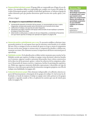 • Responsabilidad individual y grupal. El grupo debe ser responsable por el logro de sus ob-                Recursos Web
  jetivos y los miembros deben ser responsables por cumplir con su parte del trabajo. Se
  evalúa el desempeño grupal y también el individual; igualmente, se informa al grupo de                    Video didáctico
                                                                                                            Aprendizaje cooperativo,
  ambos elementos para que puedan determinar quién necesita más ayuda, apoyo y áni-
                                                                                                            un ejemplo paso a paso
  mo.                                                                                                       que muestra cómo
  ¿Cómo se logra?                                                                                           aplicar los componentes
                                                                                                            básicos del enfoque de
                                                                                                            aprendizaje cooperativo
    Se asegura la responsabilidad individual…
                                                                                                            en una actividad
    • manteniendo pequeño el tamaño de los grupos. Lo recomendado es tres o cuatro                          cotidiana de nuestras
      integrantes, aunque esto puede variar de acuerdo con el tamaño de la clase                            aulas.
    • calificando el trabajo y los aportes de cada integrante
                                                                                                            Disponible en:
    • solicitando que algún miembro del equipo seleccionado al azar explique o presente
                                                                                                            www.fod.cr/
      el trabajo al resto de la clase
                                                                                                            educacionciudadana
    • observando a cada grupo y a cada uno de sus integrantes, y anotando la frecuencia
      con que hacen aportes al trabajo (ver ejemplo de registro en página 78)




• Interacción positiva, preferiblemente cara a cara. Es necesario establecer relaciones inter-
  personales positivas, lo cual supone hacer que las relaciones estén basadas en el cuidado
  del otro. Esto se consigue al crear un sistema de apoyo en el que se sienta el compromiso
  de unos con los otros, porque se animan entre sí, comparten los desafíos y celebran mu-
  tuamente sus éxitos. Este elemento reconoce la importancia del factor emocional para el
  aprendizaje.
• Habilidades sociales. En la planificación se deben incluir momentos para enseñar las ha-
  bilidades sociales que requiere el trabajo en equipo: tomar decisiones colectivas basadas
  en el consenso, negociar cuando se presentan desacuerdos, hacer críticas constructivas
  de las ideas (no de las personas), apoyar y valorar los esfuerzos de los compañeros, plan-
  tear el desacuerdo de manera asertiva y respetuosa, facilitar la participación equitativa,
  etc. Habrá que organizar momentos dedicados expresamente a desarrollar este tipo de
  destrezas y estar alerta para aprovechar las situaciones emergentes propicias con el fin de
  trabajar estas habilidades (ver página 46).
• Evaluación del proceso grupal. Otro elemento indispensable es la reflexión colectiva res-
  pecto del funcionamiento y desempeño de los grupos de trabajo. Es vital revisar las di-
  ficultades y el modo de mejorar el trabajo en equipo entre todos, primero en los grupos
  pequeños y segundo cuando se lleva a la plenaria los asuntos que sean de interés para
  todos (ver página 79).




                                             Manual de educación para la ciudadanía activa Vol. I Orientaciones teóricas y metodológicas 69
 