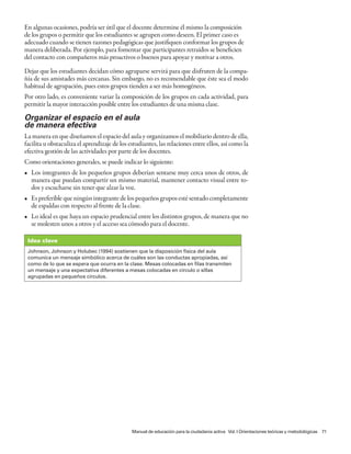 En algunas ocasiones, podría ser útil que el docente determine él mismo la composición
de los grupos o permitir que los estudiantes se agrupen como deseen. El primer caso es
adecuado cuando se tienen razones pedagógicas que justifiquen conformar los grupos de
manera deliberada. Por ejemplo, para fomentar que participantes retraídos se beneficien
del contacto con compañeros más proactivos o buenos para apoyar y motivar a otros.

Dejar que los estudiantes decidan cómo agruparse servirá para que disfruten de la compa-
ñía de sus amistades más cercanas. Sin embargo, no es recomendable que éste sea el modo
habitual de agrupación, pues estos grupos tienden a ser más homogéneos.
Por otro lado, es conveniente variar la composición de los grupos en cada actividad, para
permitir la mayor interacción posible entre los estudiantes de una misma clase.

Organizar el espacio en el aula
de manera efectiva
La manera en que diseñamos el espacio del aula y organizamos el mobiliario dentro de ella,
facilita u obstaculiza el aprendizaje de los estudiantes, las relaciones entre ellos, así como la
efectiva gestión de las actividades por parte de los docentes.
Como orientaciones generales, se puede indicar lo siguiente:
• Los integrantes de los pequeños grupos deberían sentarse muy cerca unos de otros, de
  manera que puedan compartir un mismo material, mantener contacto visual entre to-
  dos y escucharse sin tener que alzar la voz.
• Es preferible que ningún integrante de los pequeños grupos esté sentado completamente
  de espaldas con respecto al frente de la clase.
• Lo ideal es que haya un espacio prudencial entre los distintos grupos, de manera que no
  se molesten unos a otros y el acceso sea cómodo para el docente.

 Idea clave
 Johnson, Johnson y Holubec (1994) sostienen que la disposición física del aula
 comunica un mensaje simbólico acerca de cuáles son las conductas apropiadas, así
 como de lo que se espera que ocurra en la clase. Mesas colocadas en filas transmiten
 un mensaje y una expectativa diferentes a mesas colocadas en círculo o sillas
 agrupadas en pequeños círculos.




                                              Manual de educación para la ciudadanía activa Vol. I Orientaciones teóricas y metodológicas 71
 