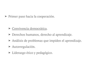 ➤ Primer paso hacia la cooperación.
➤ Convivencia democrática.
➤ Derechos humanos, derecho al aprendizaje.
➤ Análisis de problemas que impiden el aprendizaje.
➤ Autorregulación.
➤ Liderazgo ético y pedagógico.
 