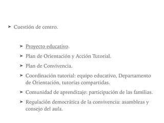 ➤ Cuestión de centro.
➤ Proyecto educativo.
➤ Plan de Orientación y Acción Tutorial.
➤ Plan de Convivencia.
➤ Coordinación tutorial: equipo educativo, Departamento
de Orientación, tutorías compartidas.
➤ Comunidad de aprendizaje: participación de las familias.
➤ Regulación democrática de la convivencia: asambleas y
consejo del aula.
 