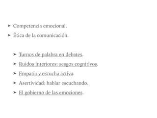 ➤ Competencia emocional.
➤ Ética de la comunicación.
➤ Turnos de palabra en debates.
➤ Ruidos interiores: sesgos cognitivos.
➤ Empatía y escucha activa.
➤ Asertividad: hablar escuchando.
➤ El gobierno de las emociones.
 