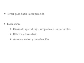 ➤ Tercer paso hacia la cooperación.
➤ Evaluación:
➤ Diario de aprendizaje, integrado en un portafolio.
➤ Rúbrica y formulario.
➤ Autoevaluación y coevaluación.
 