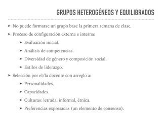 GRUPOS HETEROGÉNEOS Y EQUILIBRADOS
➤ No puede formarse un grupo base la primera semana de clase.
➤ Proceso de conﬁguración externa e interna:
➤ Evaluación inicial.
➤ Análisis de competencias.
➤ Diversidad de género y composición social.
➤ Estilos de liderazgo.
➤ Selección por el/la docente con arreglo a:
➤ Personalidades.
➤ Capacidades.
➤ Culturas: letrada, informal, étnica.
➤ Preferencias expresadas (un elemento de consenso).
 