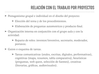 RELACIÓN CON EL TRABAJO POR PROYECTOS
➤ Protagonismo grupal e individual en el diseño del proyecto:
➤ Elección del tema y de los procedimientos.
➤ Elaboración de preguntas automotrices y producto ﬁnal.
➤ Organización interna en conjunción con el grupo aula y con la
actividad:
➤ Reparto de roles: inventor/inventivo, secretario, moderador,
portavoz.
➤ Guion o esquema de tareas.
➤ Tareas comunicativas (orales, escritas, digitales, performativas),
cognitivas (mapa, resumen, tabla comparativa), heurísticas
(preguntas, web quest, selección de fuentes), creativas
(literarias, gráﬁcas, audiovisuales).
 