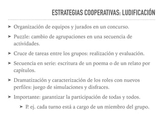 ESTRATEGIAS COOPERATIVAS: LUDIFICACIÓN
➤ Organización de equipos y jurados en un concurso.
➤ Puzzle: cambio de agrupaciones en una secuencia de
actividades.
➤ Cruce de tareas entre los grupos: realización y evaluación.
➤ Secuencia en serie: escritura de un poema o de un relato por
capítulos.
➤ Dramatización y caracterización de los roles con nuevos
perﬁles: juego de simulaciones y disfraces.
➤ Importante: garantizar la participación de todas y todos.
➤ P. ej. cada turno está a cargo de un miembro del grupo.
 
