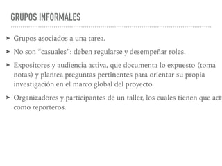 GRUPOS INFORMALES
➤ Grupos asociados a una tarea.
➤ No son “casuales”: deben regularse y desempeñar roles.
➤ Expositores y audiencia activa, que documenta lo expuesto (toma
notas) y plantea preguntas pertinentes para orientar su propia
investigación en el marco global del proyecto.
➤ Organizadores y participantes de un taller, los cuales tienen que actu
como reporteros.
 