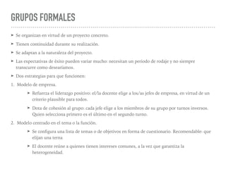 GRUPOS FORMALES
➤ Se organizan en virtud de un proyecto concreto.
➤ Tienen continuidad durante su realización.
➤ Se adaptan a la naturaleza del proyecto.
➤ Las expectativas de éxito pueden variar mucho: necesitan un periodo de rodaje y no siempre
transcurre como desearíamos.
➤ Dos estrategias para que funcionen:
1. Modelo de empresa.
➤ Refuerza el liderazgo positivo: el/la docente elige a los/as jefes de empresa, en virtud de un
criterio plausible para todos.
➤ Dota de cohesión al grupo: cada jefe elige a los miembros de su grupo por turnos inversos.
Quien selecciona primero es el último en el segundo turno.
2. Modelo centrado en el tema o la función.
➤ Se conﬁgura una lista de temas o de objetivos en forma de cuestionario. Recomendable: que
elijan una terna
➤ El docente reúne a quienes tienen intereses comunes, a la vez que garantiza la
heterogeneidad.
 