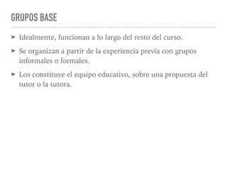 GRUPOS BASE
➤ Idealmente, funcionan a lo largo del resto del curso.
➤ Se organizan a partir de la experiencia previa con grupos
informales o formales.
➤ Los constituye el equipo educativo, sobre una propuesta del
tutor o la tutora.
 