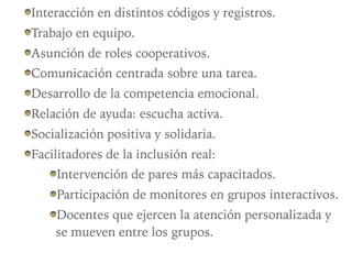 Interacción en distintos códigos y registros.
Trabajo en equipo.
Asunción de roles cooperativos.
Comunicación centrada sobre una tarea.
Desarrollo de la competencia emocional.
Relación de ayuda: escucha activa.
Socialización positiva y solidaria.
Facilitadores de la inclusión real:
Intervención de pares más capacitados.
Participación de monitores en grupos interactivos.
Docentes que ejercen la atención personalizada y
se mueven entre los grupos.
 
