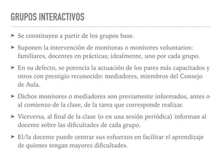 GRUPOS INTERACTIVOS
➤ Se constituyen a partir de los grupos base.
➤ Suponen la intervención de monitoras o monitores voluntarios:
familiares, docentes en prácticas; idealmente, uno por cada grupo.
➤ En su defecto, se potencia la actuación de los pares más capacitados y
otros con prestigio reconocido: mediadores, miembros del Consejo
de Aula.
➤ Dichos monitores o mediadores son previamente informados, antes o
al comienzo de la clase, de la tarea que corresponde realizar.
➤ Viceversa, al ﬁnal de la clase (o en una sesión periódica) informan al
docente sobre las diﬁcultades de cada grupo.
➤ El/la docente puede centrar sus esfuerzos en facilitar el aprendizaje
de quienes tengan mayores diﬁcultades.
 