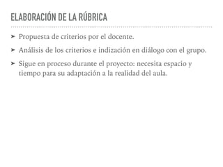 ELABORACIÓN DE LA RÚBRICA
➤ Propuesta de criterios por el docente.
➤ Análisis de los criterios e indización en diálogo con el grupo.
➤ Sigue en proceso durante el proyecto: necesita espacio y
tiempo para su adaptación a la realidad del aula.
 