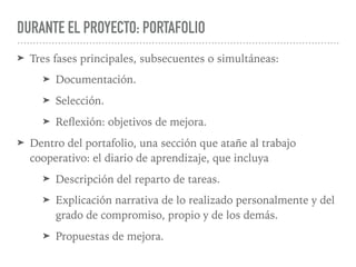DURANTE EL PROYECTO: PORTAFOLIO
➤ Tres fases principales, subsecuentes o simultáneas:
➤ Documentación.
➤ Selección.
➤ Reﬂexión: objetivos de mejora.
➤ Dentro del portafolio, una sección que atañe al trabajo
cooperativo: el diario de aprendizaje, que incluya
➤ Descripción del reparto de tareas.
➤ Explicación narrativa de lo realizado personalmente y del
grado de compromiso, propio y de los demás.
➤ Propuestas de mejora.
 