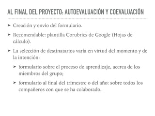 AL FINAL DEL PROYECTO: AUTOEVALUACIÓN Y COEVALUACIÓN
➤ Creación y envío del formulario.
➤ Recomendable: plantilla Corubrics de Google (Hojas de
cálculo).
➤ La selección de destinatarios varía en virtud del momento y de
la intención:
➤ formulario sobre el proceso de aprendizaje, acerca de los
miembros del grupo;
➤ formulario al ﬁnal del trimestre o del año: sobre todos los
compañeros con que se ha colaborado.
 