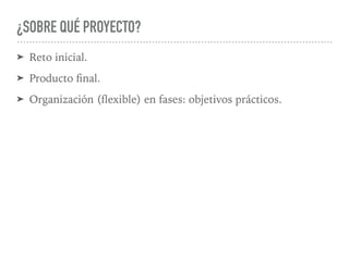 ¿SOBRE QUÉ PROYECTO?
➤ Reto inicial.
➤ Producto ﬁnal.
➤ Organización (ﬂexible) en fases: objetivos prácticos.
 