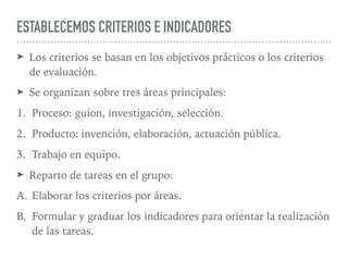 ESTABLECEMOS CRITERIOS E INDICADORES
➤ Los criterios se basan en los objetivos prácticos o los criterios
de evaluación.
➤ Se organizan sobre tres áreas principales:
1. Proceso: guion, investigación, selección.
2. Producto: invención, elaboración, actuación pública.
3. Trabajo en equipo.
➤ Reparto de tareas en el grupo:
A. Elaborar los criterios por áreas.
B. Formular y graduar los indicadores para orientar la realización
de las tareas.
 